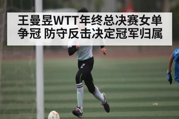 王曼昱WTT年终总决赛女单争冠 防守反击决定冠军归属