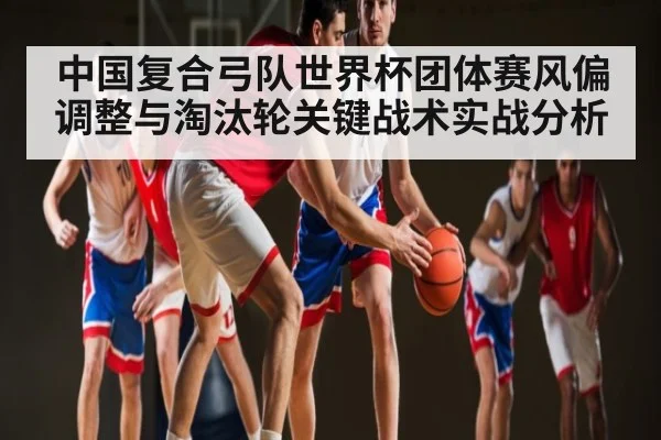 中国复合弓队世界杯团体赛风偏调整与淘汰轮关键战术实战分析 - kaiyun